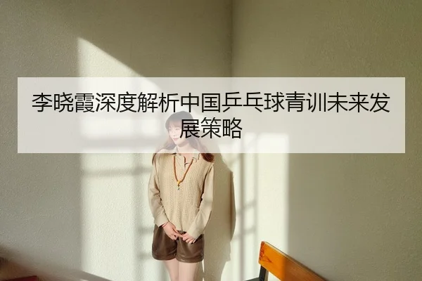 李晓霞深度解析中国乒乓球青训未来发展策略